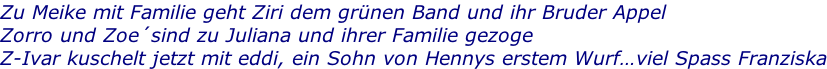 Zu Meike mit Familie geht Ziri dem grünen Band und ihr Bruder Appel Zorro und Zoe´sind zu Juliana und ihrer Familie gezoge Z-Ivar kuschelt jetzt mit eddi, ein Sohn von Hennys erstem Wurf…viel Spass Franziska